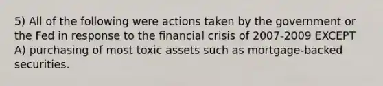 5) All of the following were actions taken by the government or the Fed in response to the financial crisis of 2007-2009 EXCEPT A) purchasing of most toxic assets such as mortgage-backed securities.