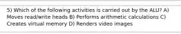 5) Which of the following activities is carried out by the ALU? A) Moves read/write heads B) Performs arithmetic calculations C) Creates virtual memory D) Renders video images