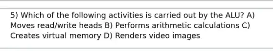 5) Which of the following activities is carried out by the ALU? A) Moves read/write heads B) Performs arithmetic calculations C) Creates virtual memory D) Renders video images