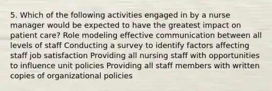 5. Which of the following activities engaged in by a nurse manager would be expected to have the greatest impact on patient care? Role modeling effective communication between all levels of staff Conducting a survey to identify factors affecting staff job satisfaction Providing all nursing staff with opportunities to influence unit policies Providing all staff members with written copies of organizational policies