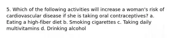 5. Which of the following activities will increase a woman's risk of cardiovascular disease if she is taking oral contraceptives? a. Eating a high-fiber diet b. Smoking cigarettes c. Taking daily multivitamins d. Drinking alcohol