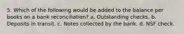 5. Which of the following would be added to the balance per books on a bank reconciliation? a. Outstanding checks. b. Deposits in transit. c. Notes collected by the bank. d. NSF check.