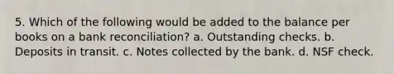 5. Which of the following would be added to the balance per books on a bank reconciliation? a. Outstanding checks. b. Deposits in transit. c. Notes collected by the bank. d. NSF check.