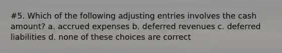 #5. Which of the following adjusting entries involves the cash amount? a. accrued expenses b. deferred revenues c. deferred liabilities d. none of these choices are correct