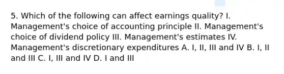 5. Which of the following can affect earnings quality? I. Management's choice of accounting principle II. Management's choice of dividend policy III. Management's estimates IV. Management's discretionary expenditures A. I, II, III and IV B. I, II and III C. I, III and IV D. I and III