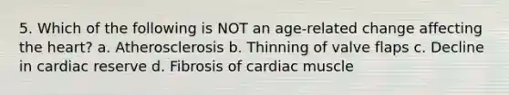 5. Which of the following is NOT an age-related change affecting the heart? a. Atherosclerosis b. Thinning of valve flaps c. Decline in cardiac reserve d. Fibrosis of cardiac muscle