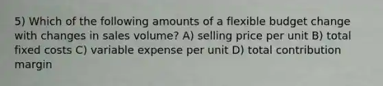 5) Which of the following amounts of a flexible budget change with changes in sales volume? A) selling price per unit B) total fixed costs C) variable expense per unit D) total contribution margin