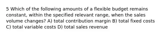 5 Which of the following amounts of a flexible budget remains constant, within the specified relevant range, when the sales volume changes? A) total contribution margin B) total fixed costs C) total variable costs D) total sales revenue