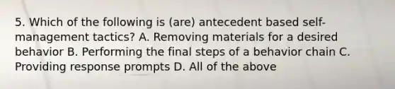 5. Which of the following is (are) antecedent based self-management tactics? A. Removing materials for a desired behavior B. Performing the final steps of a behavior chain C. Providing response prompts D. All of the above