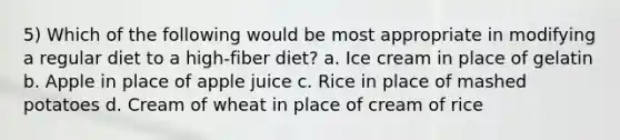 5) Which of the following would be most appropriate in modifying a regular diet to a high-fiber diet? a. Ice cream in place of gelatin b. Apple in place of apple juice c. Rice in place of mashed potatoes d. Cream of wheat in place of cream of rice