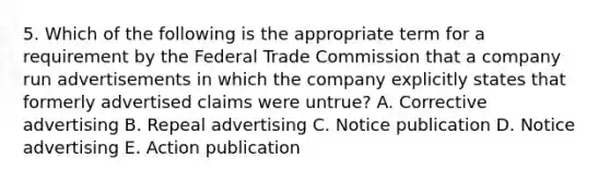 5. Which of the following is the appropriate term for a requirement by the Federal Trade Commission that a company run advertisements in which the company explicitly states that formerly advertised claims were untrue? A. Corrective advertising B. Repeal advertising C. Notice publication D. Notice advertising E. Action publication