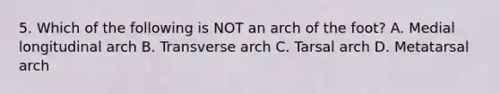 5. Which of the following is NOT an arch of the foot? A. Medial longitudinal arch B. Transverse arch C. Tarsal arch D. Metatarsal arch
