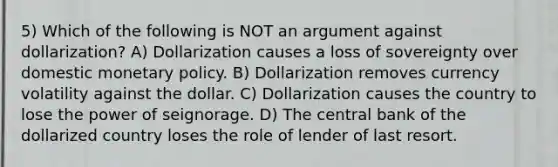 5) Which of the following is NOT an argument against dollarization? A) Dollarization causes a loss of sovereignty over domestic monetary policy. B) Dollarization removes currency volatility against the dollar. C) Dollarization causes the country to lose the power of seignorage. D) The central bank of the dollarized country loses the role of lender of last resort.