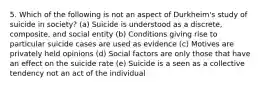 5. Which of the following is not an aspect of Durkheim's study of suicide in society? (a) Suicide is understood as a discrete, composite, and social entity (b) Conditions giving rise to particular suicide cases are used as evidence (c) Motives are privately held opinions (d) Social factors are only those that have an effect on the suicide rate (e) Suicide is a seen as a collective tendency not an act of the individual