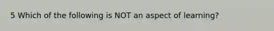 5 Which of the following is NOT an aspect of learning?