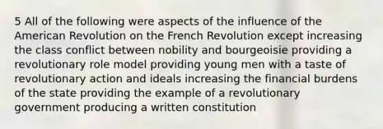 5 All of the following were aspects of the influence of the American Revolution on the French Revolution except increasing the class conflict between nobility and bourgeoisie providing a revolutionary role model providing young men with a taste of revolutionary action and ideals increasing the financial burdens of the state providing the example of a revolutionary government producing a written constitution