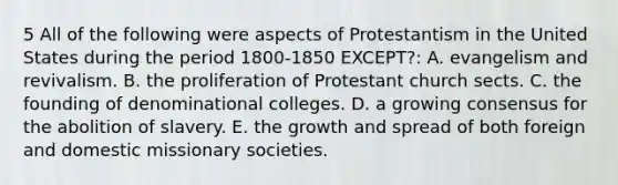 5 All of the following were aspects of Protestantism in the United States during the period 1800-1850 EXCEPT?: A. evangelism and revivalism. B. the proliferation of Protestant church sects. C. the founding of denominational colleges. D. a growing consensus for the abolition of slavery. E. the growth and spread of both foreign and domestic missionary societies.