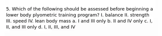 5. Which of the following should be assessed before beginning a lower body plyometric training program? I. balance II. strength III. speed IV. lean body mass a. I and III only b. II and IV only c. I, II, and III only d. I, II, III, and IV