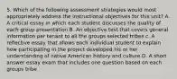 5. Which of the following assessment strategies would most appropriately address the instructional objectives for this unit? A. A critical essay in which each student discusses the quality of each group presentation B. An objective test that covers general information per tenant to all the groups selected tribes c. A reflective essay that allows each individual student to explain how participating in the project developed his or her understanding of native American history and culture D. A short answer essay exam that includes one question based on each groups tribe