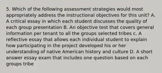 5. Which of the following assessment strategies would most appropriately address the instructional objectives for this unit? A. A critical essay in which each student discusses the quality of each group presentation B. An objective test that covers general information per tenant to all the groups selected tribes c. A reflective essay that allows each individual student to explain how participating in the project developed his or her understanding of native American history and culture D. A short answer essay exam that includes one question based on each groups tribe