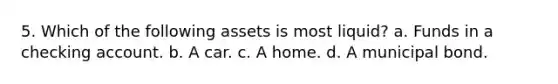 5. Which of the following assets is most liquid? a. Funds in a checking account. b. A car. c. A home. d. A municipal bond.