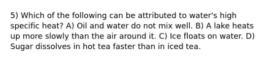 5) Which of the following can be attributed to water's high specific heat? A) Oil and water do not mix well. B) A lake heats up more slowly than the air around it. C) Ice floats on water. D) Sugar dissolves in hot tea faster than in iced tea.