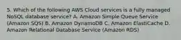 5. Which of the following AWS Cloud services is a fully managed NoSQL database service? A. Amazon Simple Queue Service (Amazon SQS) B. Amazon DynamoDB C. Amazon ElastiCache D. Amazon Relational Database Service (Amazon RDS)