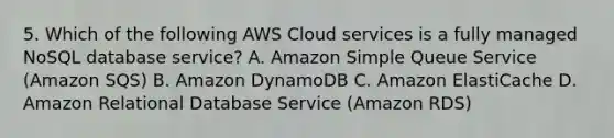 5. Which of the following AWS Cloud services is a fully managed NoSQL database service? A. Amazon Simple Queue Service (Amazon SQS) B. Amazon DynamoDB C. Amazon ElastiCache D. Amazon Relational Database Service (Amazon RDS)