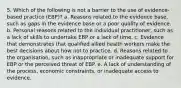 5. Which of the following is not a barrier to the use of evidence-based practice (EBP)? a. Reasons related to the evidence base, such as gaps in the evidence base or a poor quality of evidence. b. Personal reasons related to the individual practitioner, such as a lack of skills to undertake EBP or a lack of time. c. Evidence that demonstrates that qualified allied health workers make the best decisions about how not to practice. d. Reasons related to the organisation, such as inappropriate or inadequate support for EBP or the perceived threat of EBP. e. A lack of understanding of the process, economic constraints, or inadequate access to evidence.