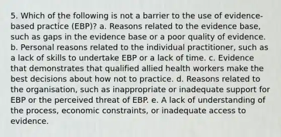 5. Which of the following is not a barrier to the use of evidence-based practice (EBP)? a. Reasons related to the evidence base, such as gaps in the evidence base or a poor quality of evidence. b. Personal reasons related to the individual practitioner, such as a lack of skills to undertake EBP or a lack of time. c. Evidence that demonstrates that qualified allied health workers make the best decisions about how not to practice. d. Reasons related to the organisation, such as inappropriate or inadequate support for EBP or the perceived threat of EBP. e. A lack of understanding of the process, economic constraints, or inadequate access to evidence.