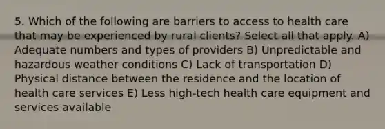 5. Which of the following are barriers to access to health care that may be experienced by rural clients? Select all that apply. A) Adequate numbers and types of providers B) Unpredictable and hazardous weather conditions C) Lack of transportation D) Physical distance between the residence and the location of health care services E) Less high-tech health care equipment and services available