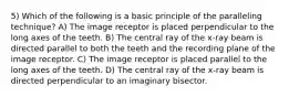 5) Which of the following is a basic principle of the paralleling technique? A) The image receptor is placed perpendicular to the long axes of the teeth. B) The central ray of the x-ray beam is directed parallel to both the teeth and the recording plane of the image receptor. C) The image receptor is placed parallel to the long axes of the teeth. D) The central ray of the x-ray beam is directed perpendicular to an imaginary bisector.