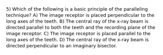 5) Which of the following is a basic principle of the paralleling technique? A) The image receptor is placed perpendicular to the long axes of the teeth. B) The central ray of the x-ray beam is directed parallel to both the teeth and the recording plane of the image receptor. C) The image receptor is placed parallel to the long axes of the teeth. D) The central ray of the x-ray beam is directed perpendicular to an imaginary bisector.