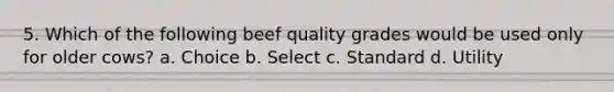 5. Which of the following beef quality grades would be used only for older cows? a. Choice b. Select c. Standard d. Utility