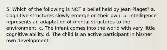 5. Which of the following is NOT a belief held by Jean Piaget? a. Cognitive structures slowly emerge on their own. b. Intelligence represents an adaptation of mental structures to the environment. c. The infant comes into the world with very little cognitive ability. d. The child is an active participant in his/her own development.