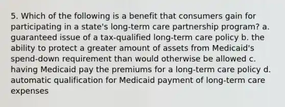 5. Which of the following is a benefit that consumers gain for participating in a state's long-term care partnership program? a. guaranteed issue of a tax-qualified long-term care policy b. the ability to protect a greater amount of assets from Medicaid's spend-down requirement than would otherwise be allowed c. having Medicaid pay the premiums for a long-term care policy d. automatic qualification for Medicaid payment of long-term care expenses