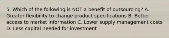 5. Which of the following is NOT a benefit of outsourcing? A. Greater flexibility to change product specifications B. Better access to market information C. Lower supply management costs D. Less capital needed for investment