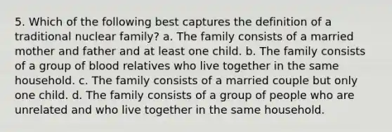 5. Which of the following best captures the definition of a traditional nuclear family? a. The family consists of a married mother and father and at least one child. b. The family consists of a group of blood relatives who live together in the same household. c. The family consists of a married couple but only one child. d. The family consists of a group of people who are unrelated and who live together in the same household.