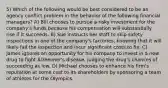 5) Which of the following would be best considered to be an agency conflict problem in the behavior of the following financial managers? A) Bill chooses to pursue a risky investment for the company's funds because his compensation will substantially rise if it succeeds. B) Sue instructs her staff to skip safety inspections in one of the company's factories, knowing that it will likely fail the inspection and incur significant costs to fix. C) James ignores an opportunity for his company to invest in a new drug to fight Alzheimer's disease, judging the drug's chances of succeeding as low. D) Michael chooses to enhance his firm's reputation at some cost to its shareholders by sponsoring a team of athletes for the Olympics.