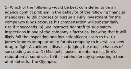 5) Which of the following would be best considered to be an agency conflict problem in the behavior of the following financial managers? A) Bill chooses to pursue a risky investment for the company's funds because his compensation will substantially rise if it succeeds. B) Sue instructs her staff to skip safety inspections in one of the company's factories, knowing that it will likely fail the inspection and incur significant costs to fix. C) James ignores an opportunity for his company to invest in a new drug to fight Alzheimer's disease, judging the drug's chances of succeeding as low. D) Michael chooses to enhance his firm's reputation at some cost to its shareholders by sponsoring a team of athletes for the Olympics.