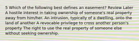 5 Which of the following best defines an easement? Review Later A hostile interest in taking ownership of someone's real property away from him/her. An intrusion, typically of a dwelling, onto the land of another A revocable privilege to cross another person's property The right to use the real property of someone else without seeking ownership.