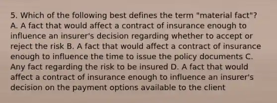 5. Which of the following best defines the term "material fact"? A. A fact that would affect a contract of insurance enough to influence an insurer's decision regarding whether to accept or reject the risk B. A fact that would affect a contract of insurance enough to influence the time to issue the policy documents C. Any fact regarding the risk to be insured D. A fact that would affect a contract of insurance enough to influence an insurer's decision on the payment options available to the client