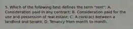 5. Which of the following best defines the term "rent": A. Consideration paid in any contract; B. Consideration paid for the use and possession of real estate; C. A contract between a landlord and tenant; D. Tenancy from month to month.