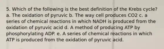 5. Which of the following is the best definition of the Krebs cycle? a. The oxidation of pyruvic b. The way cell produces CO2 c. a series of chemical reactions in which NADH is produced from the oxidation of pyruvic acid d. A method of producing ATP by phosphorylating ADP. e. A series of chemical reactions in which ATP is produced from the oxidation of pyruvic acid.