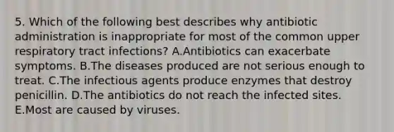 5. Which of the following best describes why antibiotic administration is inappropriate for most of the common upper respiratory tract infections? A.Antibiotics can exacerbate symptoms. B.The diseases produced are not serious enough to treat. C.The infectious agents produce enzymes that destroy penicillin. D.The antibiotics do not reach the infected sites. E.Most are caused by viruses.