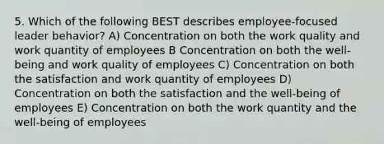 5. Which of the following BEST describes employee-focused leader behavior? A) Concentration on both the work quality and work quantity of employees B Concentration on both the well-being and work quality of employees C) Concentration on both the satisfaction and work quantity of employees D) Concentration on both the satisfaction and the well-being of employees E) Concentration on both the work quantity and the well-being of employees