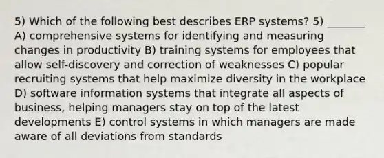 5) Which of the following best describes ERP systems? 5) _______ A) comprehensive systems for identifying and measuring changes in productivity B) training systems for employees that allow self-discovery and correction of weaknesses C) popular recruiting systems that help maximize diversity in the workplace D) software information systems that integrate all aspects of business, helping managers stay on top of the latest developments E) control systems in which managers are made aware of all deviations from standards