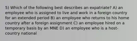 5) Which of the following best describes an expatriate? A) an employee who is assigned to live and work in a foreign country for an extended period B) an employee who returns to his home country after a foreign assignment C) an employee hired on a temporary basis by an MNE D) an employee who is a host-country national