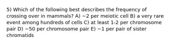 5) Which of the following best describes the frequency of crossing over in mammals? A) ~2 per meiotic cell B) a very rare event among hundreds of cells C) at least 1-2 per chromosome pair D) ~50 per chromosome pair E) ~1 per pair of sister chromatids