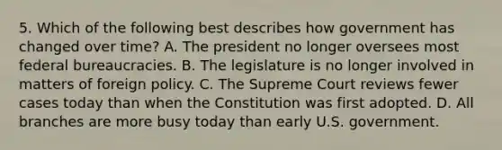 5. Which of the following best describes how government has changed over time? A. The president no longer oversees most federal bureaucracies. B. The legislature is no longer involved in matters of foreign policy. C. The Supreme Court reviews fewer cases today than when the Constitution was first adopted. D. All branches are more busy today than early U.S. government.